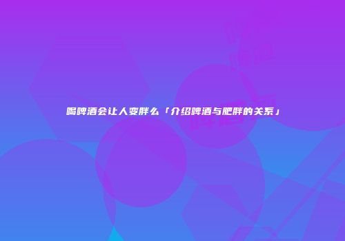 喝啤酒会让人变胖么「介绍啤酒与肥胖的关系」