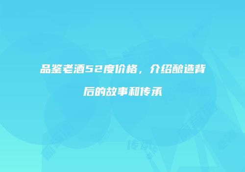 品鉴老酒52度价格，介绍酿造背后的故事和传承