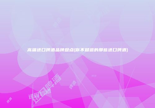高端进口啤酒品牌盘点(你不知道的那些进口啤酒)