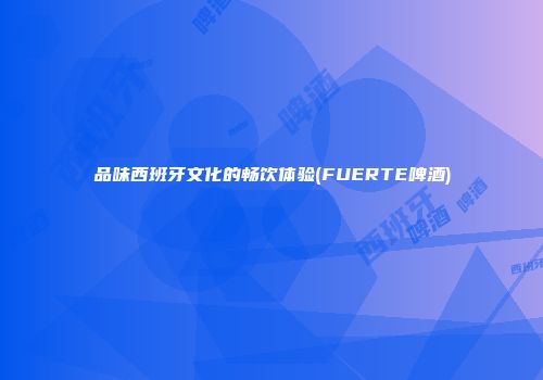 品味西班牙文化的畅饮体验(FUERTE啤酒)