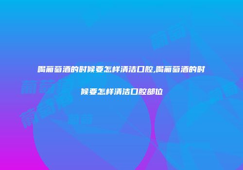 喝葡萄酒的时候要怎样清洁口腔,喝葡萄酒的时候要怎样清洁口腔部位