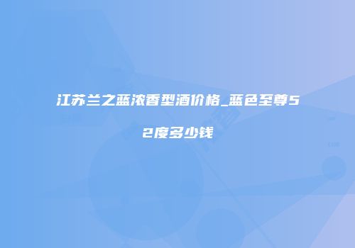 江苏兰之蓝浓香型酒价格_蓝色至尊52度多少钱