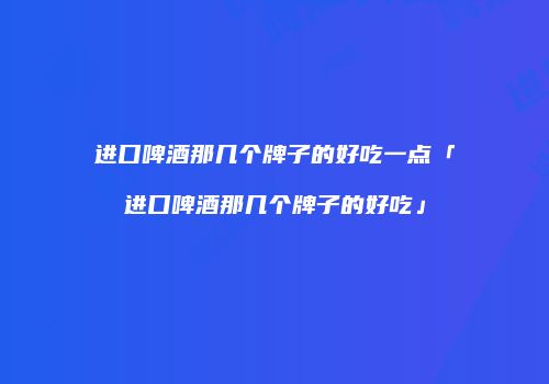 进口啤酒那几个牌子的好吃一点「进口啤酒那几个牌子的好吃」