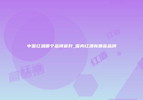 中国红酒哪个品牌最好_国内红酒有哪些品牌