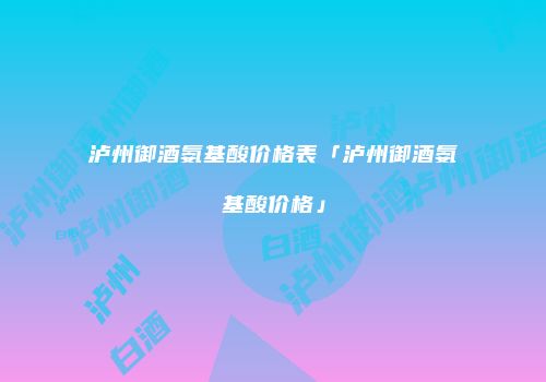 泸州御酒氨基酸价格表「泸州御酒氨基酸价格」