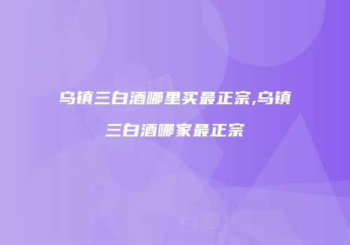 乌镇三白酒哪里买最正宗,乌镇三白酒哪家最正宗