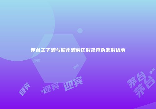 茅台王子酒与迎宾酒的区别及真伪鉴别指南