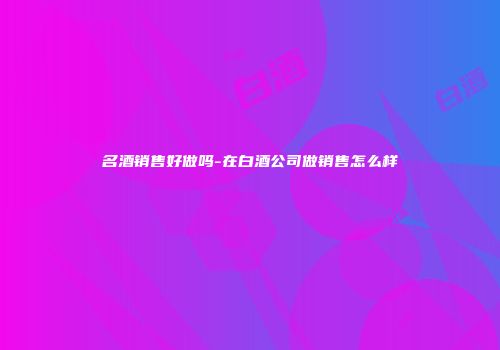名酒销售好做吗-在白酒公司做销售怎么样