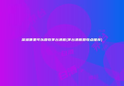 深圳哪里可以回收茅台酒瓶(茅台酒瓶回收点推荐)