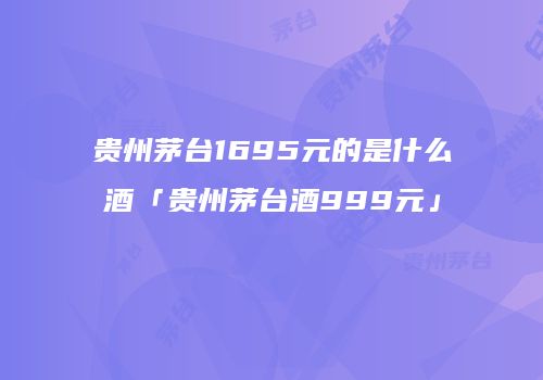贵州茅台1695元的是什么酒「贵州茅台酒999元」