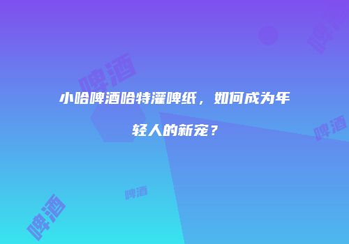 小哈啤酒哈特灌啤纸，如何成为年轻人的新宠？