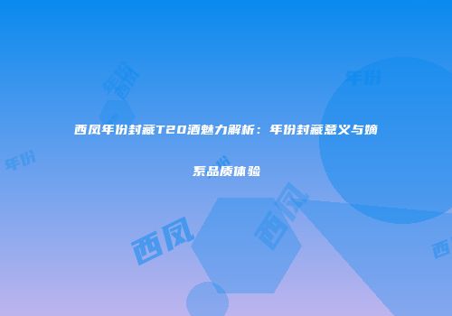 西凤年份封藏T20酒魅力解析：年份封藏意义与嫡系品质体验