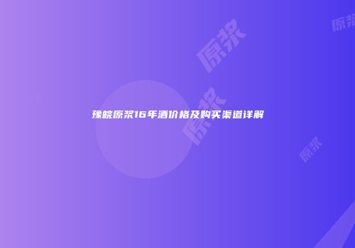 豫皖原浆16年酒价格及购买渠道详解
