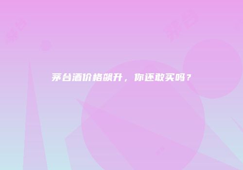 茅台酒价格飙升，你还敢买吗？