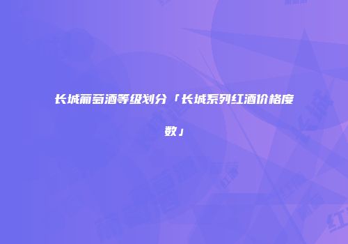 长城葡萄酒等级划分「长城系列红酒价格度数」