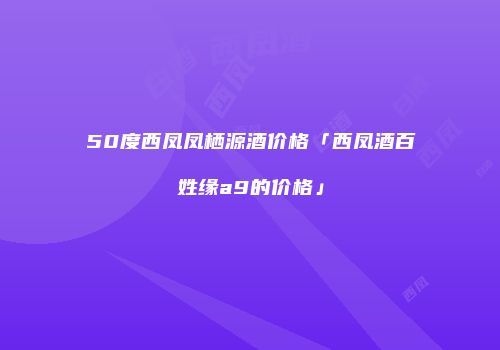 50度西凤凤栖源酒价格「西凤酒百姓缘a9的价格」