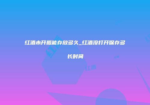红酒未开瓶能存放多久_红酒没打开保存多长时间