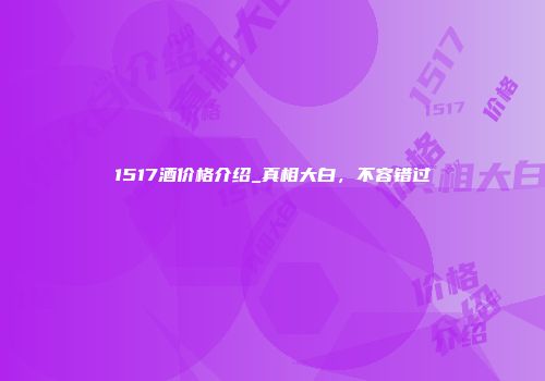 1517酒价格介绍_真相大白，不容错过