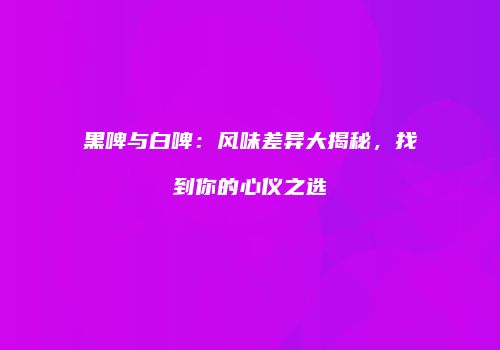 黑啤与白啤：风味差异大揭秘，找到你的心仪之选