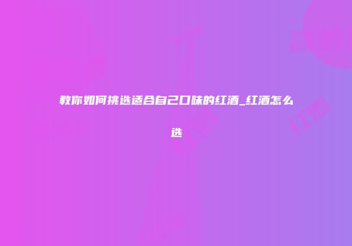 教你如何挑选适合自己口味的红酒_红酒怎么选