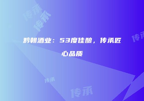 黔朝酒业：53度佳酿，传承匠心品质