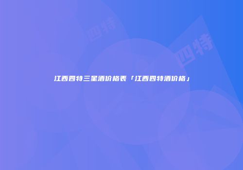 江西四特三星酒价格表「江西四特酒价格」