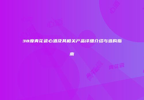 38度青花瓷心酒及其相关产品详细介绍与选购指南
