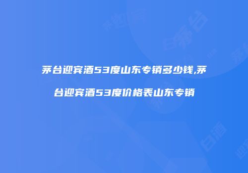 茅台迎宾酒53度山东专销多少钱,茅台迎宾酒53度价格表山东专销