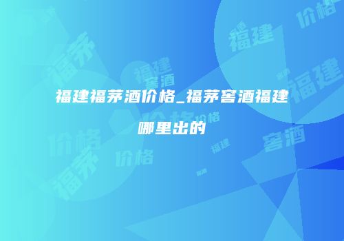 福建福茅酒价格_福茅窖酒福建哪里出的