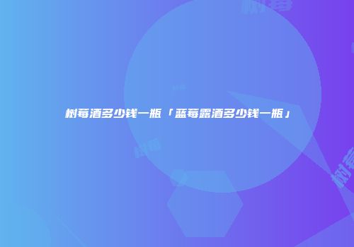 树莓酒多少钱一瓶「蓝莓露酒多少钱一瓶」