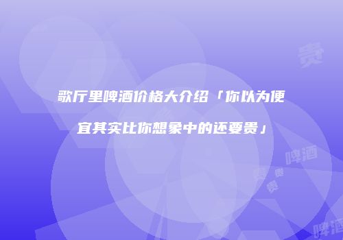 歌厅里啤酒价格大介绍「你以为便宜其实比你想象中的还要贵」