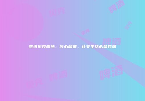 潍坊贝克啤酒：匠心酿造，社交生活必备佳酿