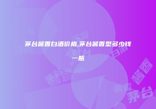 茅台酱香白酒价格,茅台酱香型多少钱一瓶