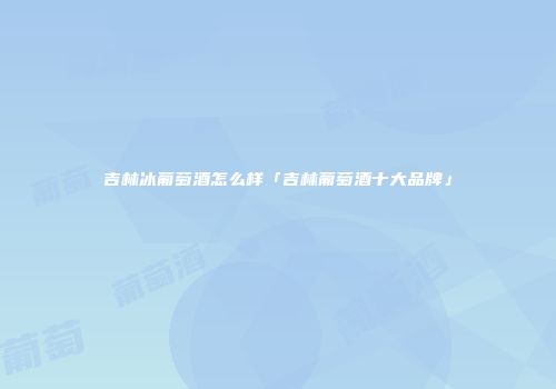 吉林冰葡萄酒怎么样「吉林葡萄酒十大品牌」