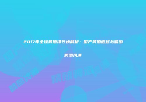 2017年全球啤酒排行榜解析：国产啤酒崛起与精酿啤酒风潮