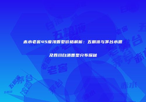 赤水老窖45度浓香型价格解析：五粮液与茅台水源及四川白酒香型分布探秘