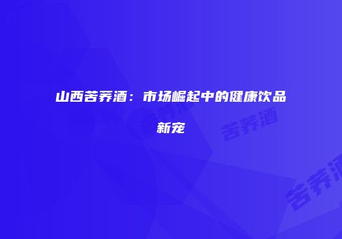 山西苦荞酒：市场崛起中的健康饮品新宠