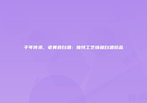 千年传承，老黄县白酒：独特工艺铸就白酒珍品