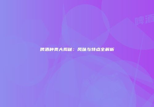 啤酒种类大揭秘：风味与特点全解析