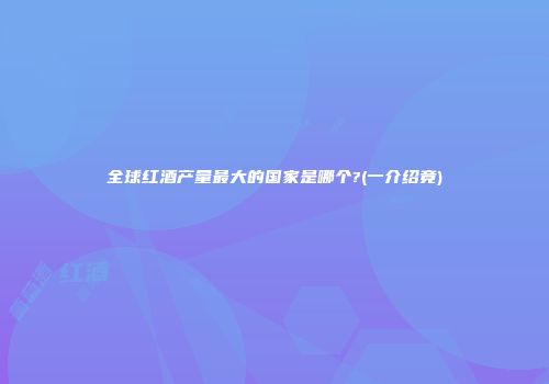 全球红酒产量最大的国家是哪个?(一介绍竟)