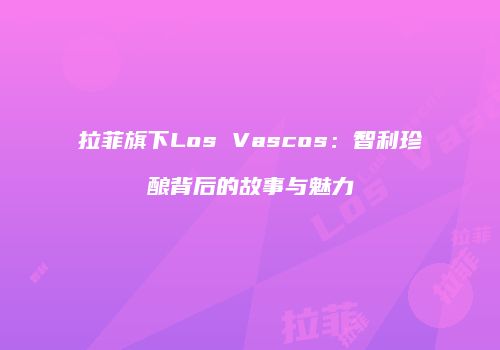 拉菲旗下Los Vascos：智利珍酿背后的故事与魅力