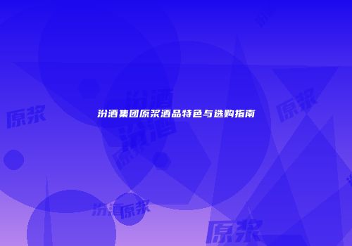 汾酒集团原浆酒品特色与选购指南