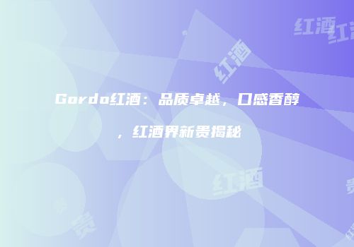 Gordo红酒：品质卓越，口感香醇，红酒界新贵揭秘