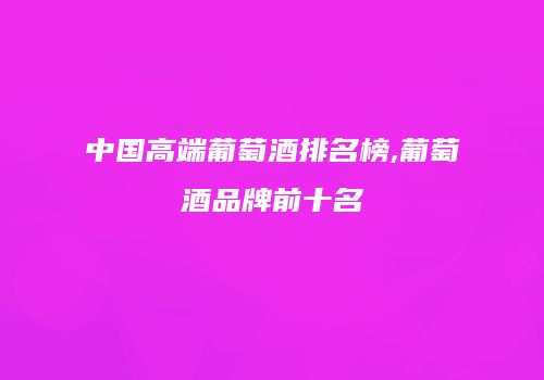 中国高端葡萄酒排名榜,葡萄酒品牌前十名
