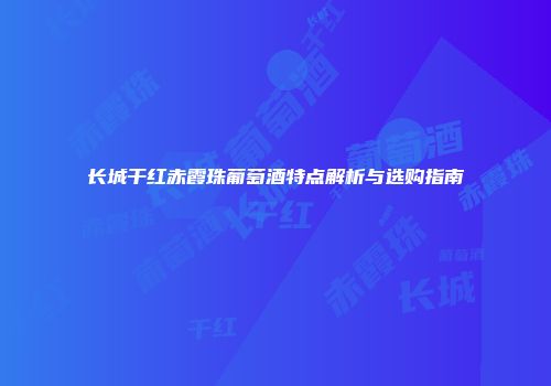 长城干红赤霞珠葡萄酒特点解析与选购指南
