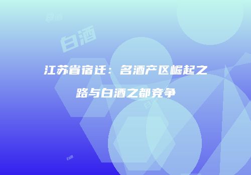 江苏省宿迁：名酒产区崛起之路与白酒之都竞争