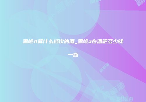 黑桃A算什么档次的酒_黑桃a在酒吧多少钱一瓶
