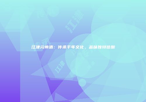 江津元帅酒：传承千年文化，品味独特佳酿