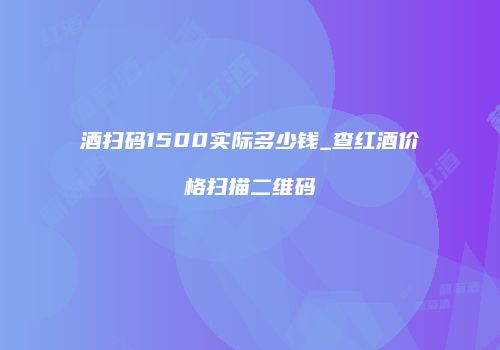 酒扫码1500实际多少钱_查红酒价格扫描二维码