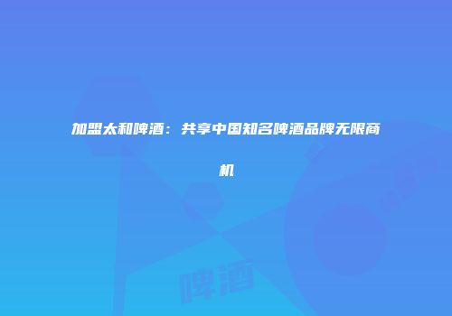 加盟太和啤酒：共享中国知名啤酒品牌无限商机